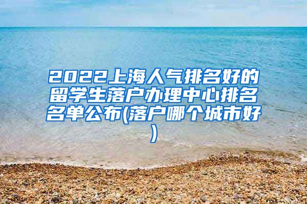 2022上海人气排名好的留学生落户办理中心排名名单公布(落户哪个城市好)