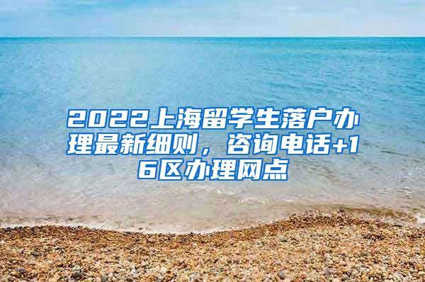 2022上海留学生落户办理最新细则，咨询电话+16区办理网点