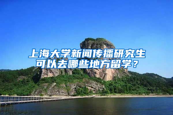 上海大学新闻传播研究生可以去哪些地方留学？