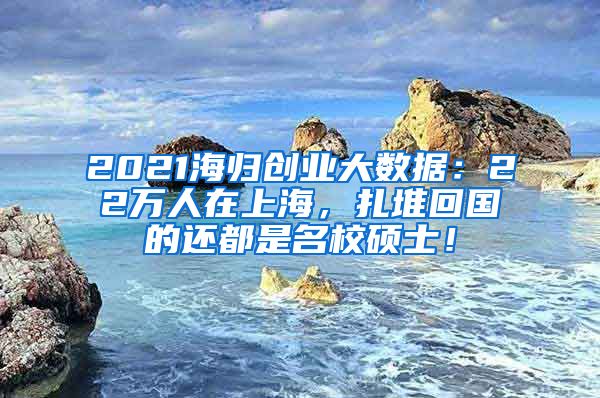 2021海归创业大数据：22万人在上海，扎堆回国的还都是名校硕士！