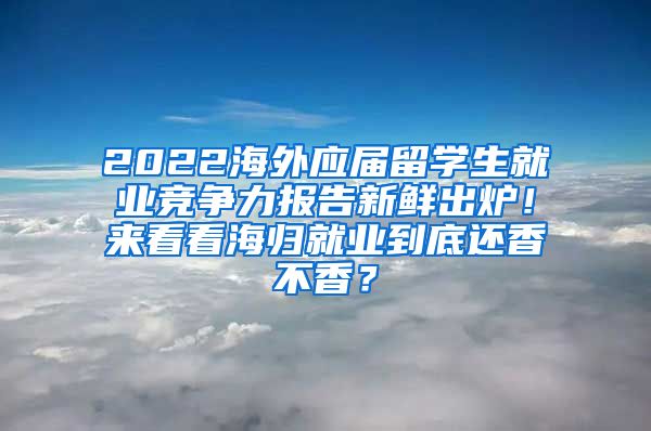 2022海外应届留学生就业竞争力报告新鲜出炉！来看看海归就业到底还香不香？