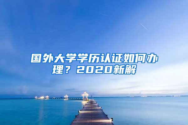 国外大学学历认证如何办理？2020新解