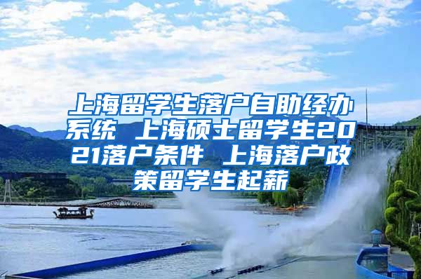 上海留学生落户自助经办系统 上海硕士留学生2021落户条件 上海落户政策留学生起薪