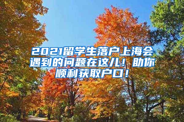 2021留学生落户上海会遇到的问题在这儿！助你顺利获取户口！