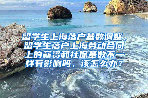 留学生上海落户基数调整，留学生落户上海劳动合同上的薪资和社保基数不一样有影响吗，该怎么办？