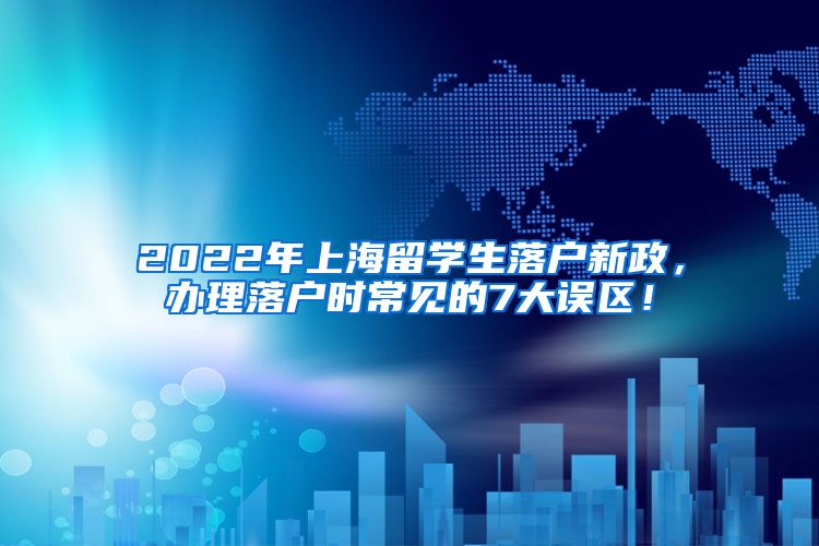 2022年上海留学生落户新政，办理落户时常见的7大误区！