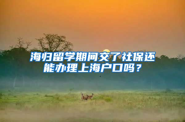 海归留学期间交了社保还能办理上海户口吗？