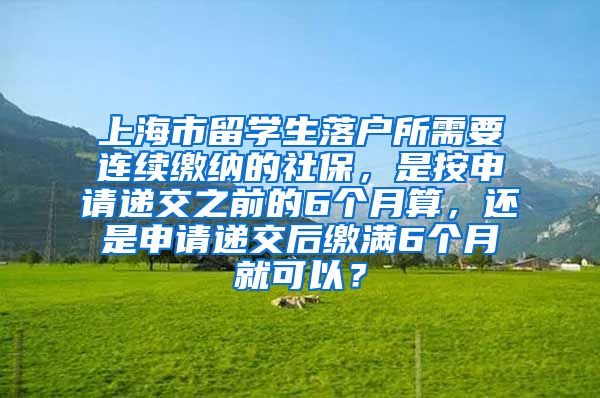 上海市留学生落户所需要连续缴纳的社保，是按申请递交之前的6个月算，还是申请递交后缴满6个月就可以？