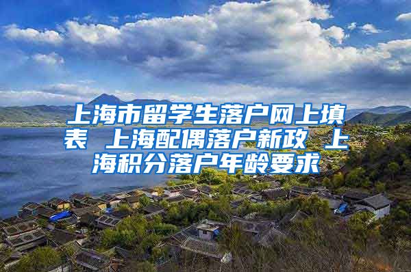 上海市留学生落户网上填表 上海配偶落户新政 上海积分落户年龄要求