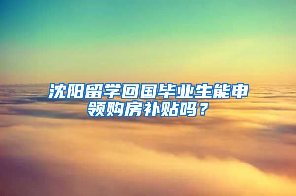 沈阳留学回国毕业生能申领购房补贴吗？