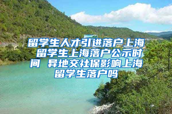 留学生人才引进落户上海 留学生上海落户公示时间 异地交社保影响上海留学生落户吗