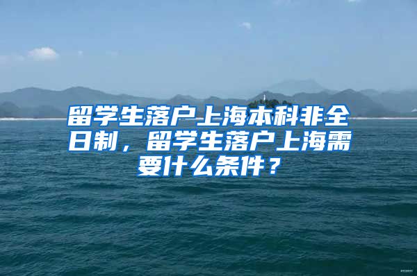 留学生落户上海本科非全日制，留学生落户上海需要什么条件？