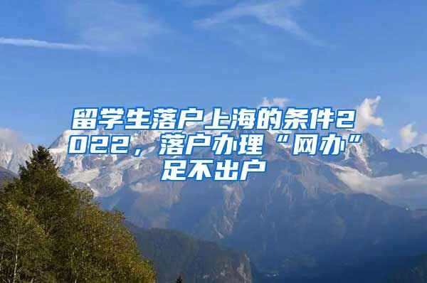 留学生落户上海的条件2022，落户办理“网办”足不出户