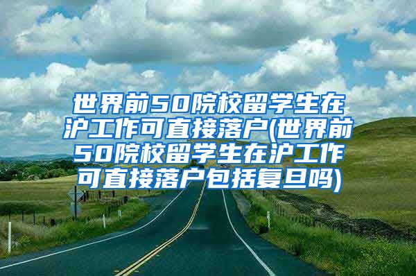 世界前50院校留学生在沪工作可直接落户(世界前50院校留学生在沪工作可直接落户包括复旦吗)