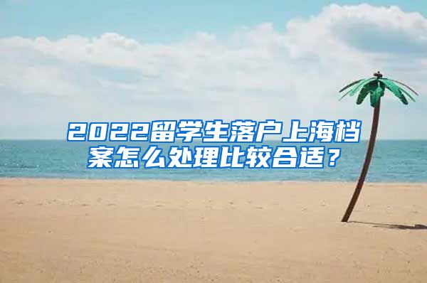 2022留学生落户上海档案怎么处理比较合适？