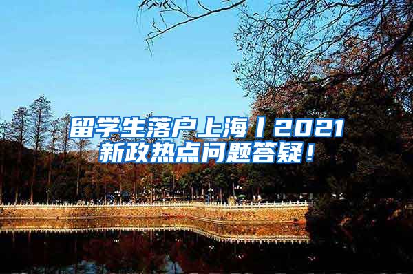 留学生落户上海丨2021新政热点问题答疑！