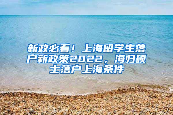 新政必看！上海留学生落户新政策2022，海归硕士落户上海条件