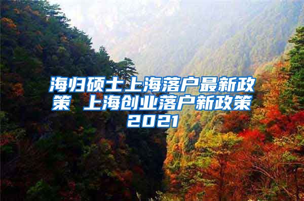 海归硕士上海落户最新政策 上海创业落户新政策2021