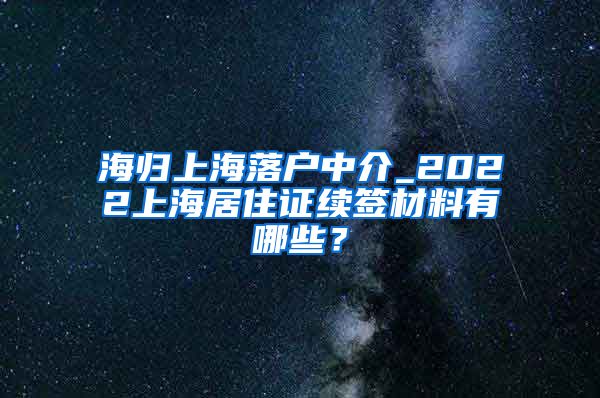 海归上海落户中介_2022上海居住证续签材料有哪些？