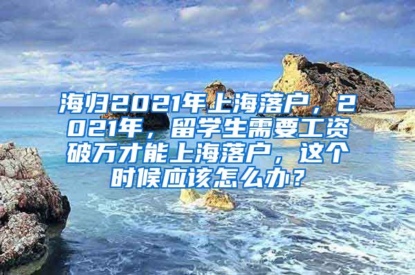 海归2021年上海落户，2021年，留学生需要工资破万才能上海落户，这个时候应该怎么办？