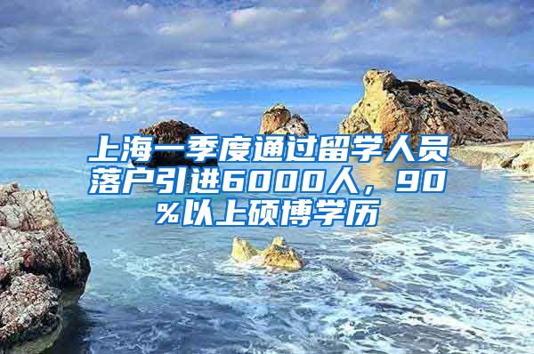 上海一季度通过留学人员落户引进6000人，90%以上硕博学历