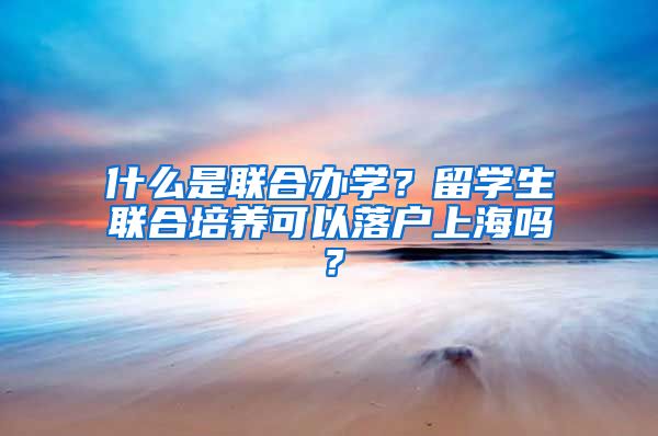 什么是联合办学？留学生联合培养可以落户上海吗？