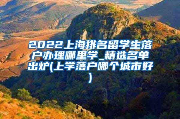 2022上海排名留学生落户办理哪里学_精选名单出炉(上学落户哪个城市好)