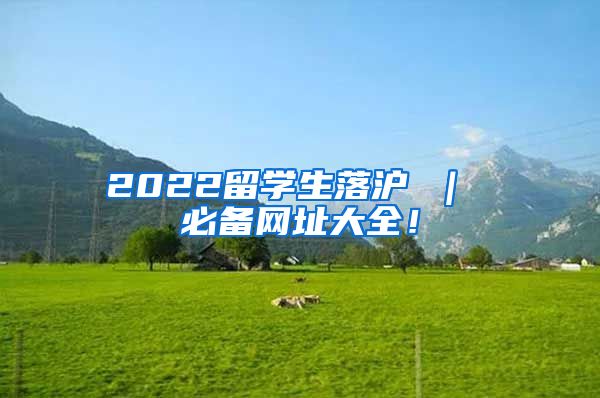 2022留学生落沪 ｜ 必备网址大全！