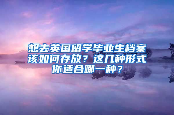 想去英国留学毕业生档案该如何存放？这几种形式你适合哪一种？