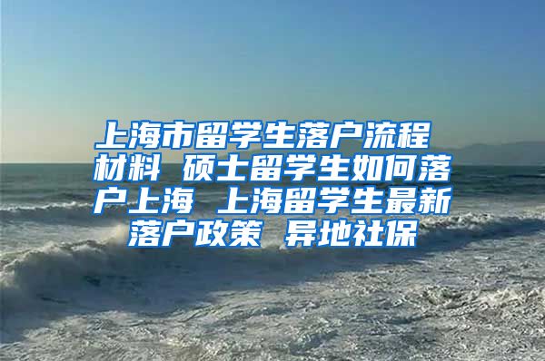 上海市留学生落户流程 材料 硕士留学生如何落户上海 上海留学生最新落户政策 异地社保