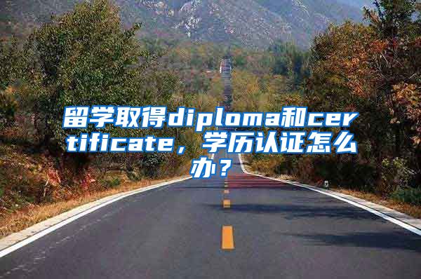 留学取得diploma和certificate，学历认证怎么办？