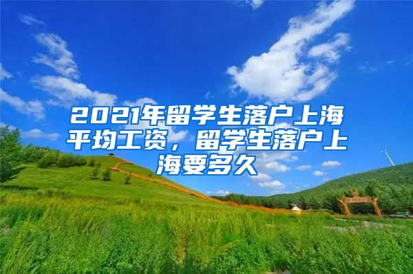 2021年留学生落户上海平均工资，留学生落户上海要多久