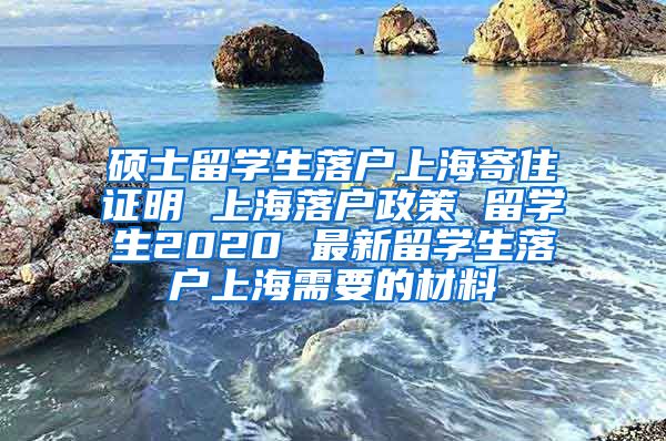 硕士留学生落户上海寄住证明 上海落户政策 留学生2020 最新留学生落户上海需要的材料