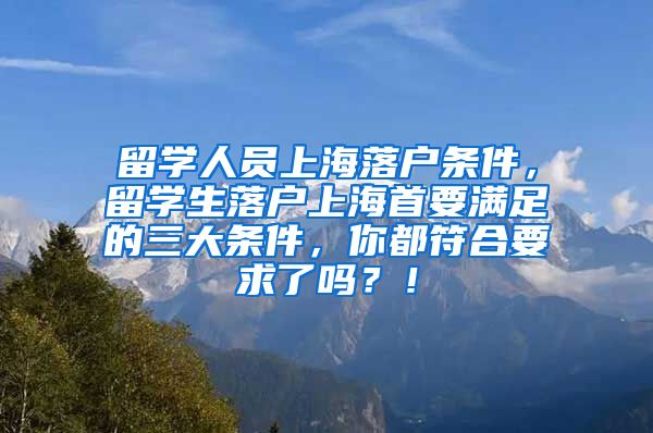 留学人员上海落户条件，留学生落户上海首要满足的三大条件，你都符合要求了吗？！
