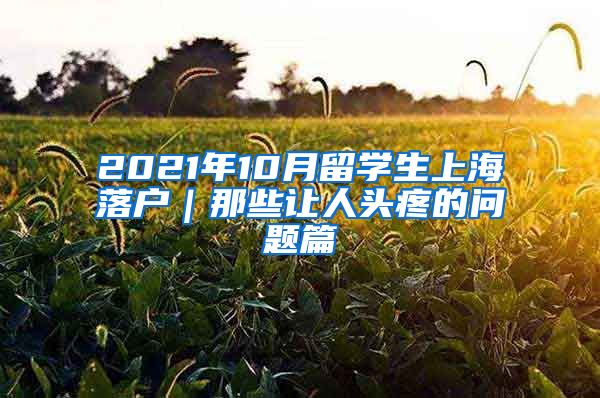 2021年10月留学生上海落户｜那些让人头疼的问题篇