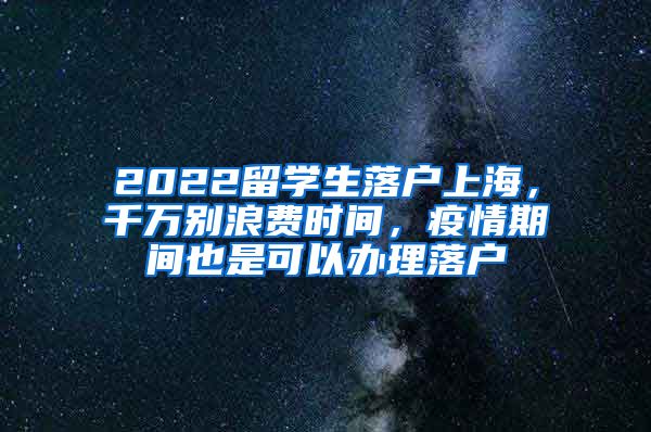 2022留学生落户上海，千万别浪费时间，疫情期间也是可以办理落户