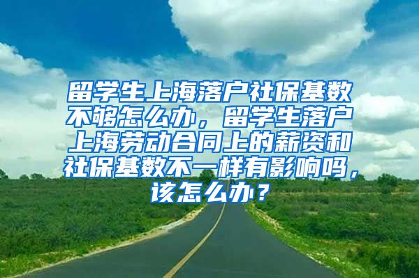 留学生上海落户社保基数不够怎么办，留学生落户上海劳动合同上的薪资和社保基数不一样有影响吗，该怎么办？