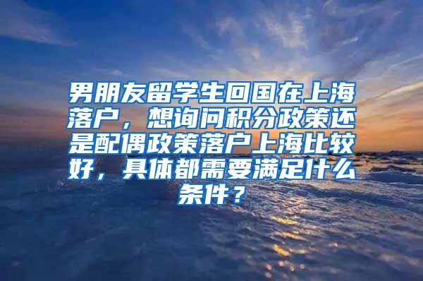 男朋友留学生回国在上海落户，想询问积分政策还是配偶政策落户上海比较好，具体都需要满足什么条件？