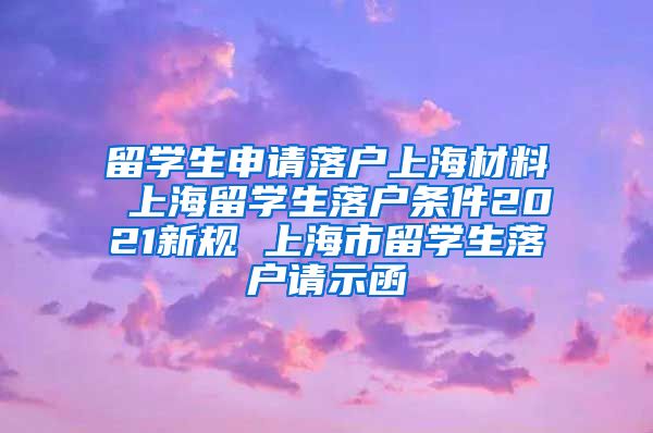 留学生申请落户上海材料 上海留学生落户条件2021新规 上海市留学生落户请示函