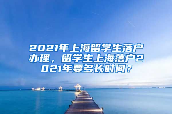 2021年上海留学生落户办理，留学生上海落户2021年要多长时间？
