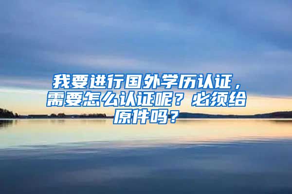 我要进行国外学历认证，需要怎么认证呢？必须给原件吗？