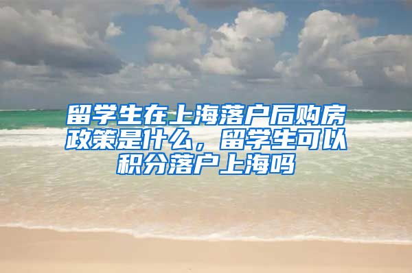 留学生在上海落户后购房政策是什么，留学生可以积分落户上海吗