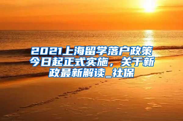 2021上海留学落户政策今日起正式实施，关于新政最新解读_社保