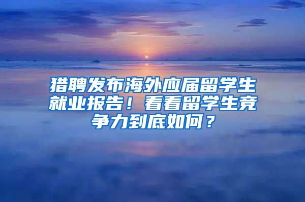 猎聘发布海外应届留学生就业报告！看看留学生竞争力到底如何？