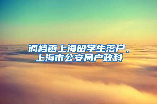 调档函上海留学生落户，上海市公安局户政科