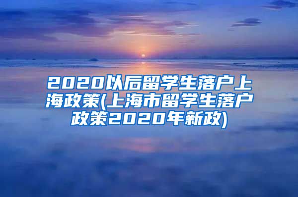 2020以后留学生落户上海政策(上海市留学生落户政策2020年新政)