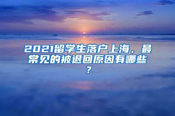 2021留学生落户上海，最常见的被退回原因有哪些？