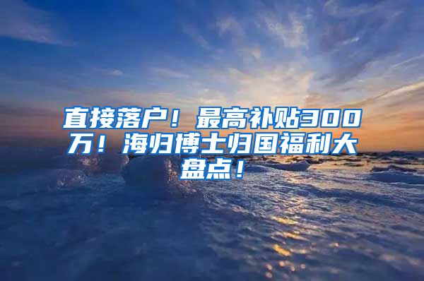 直接落户！最高补贴300万！海归博士归国福利大盘点！