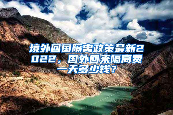 境外回国隔离政策最新2022，国外回来隔离费一天多少钱？