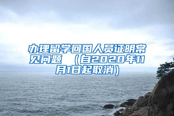 办理留学回国人员证明常见问题 （自2020年11月1日起取消）